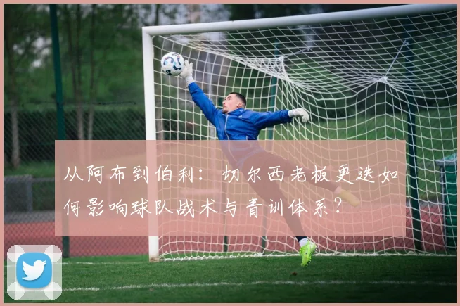 从阿布到伯利：切尔西老板更迭如何影响球队战术与青训体系？