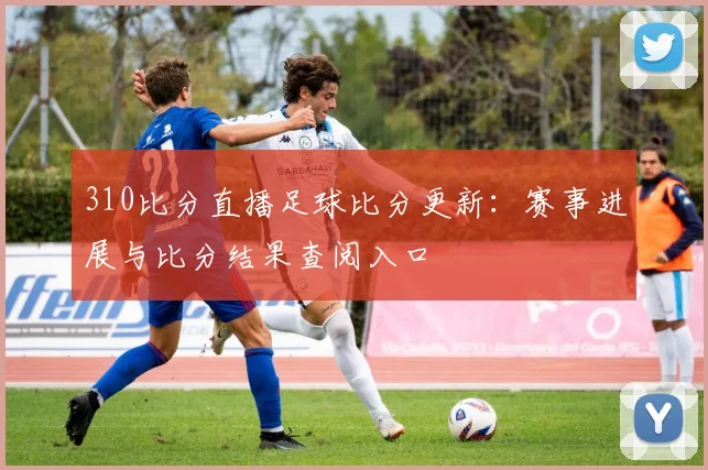 310比分直播足球比分更新：赛事进展与比分结果查阅入口