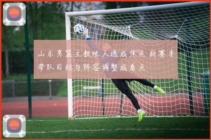 山东男篮主教练人选成焦点 新赛季带队目标与阵容调整成看点