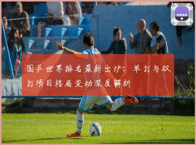 国乒世界排名最新出炉：单打与双打项目格局变动深度解析