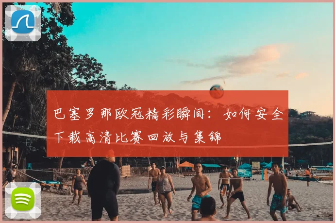 巴塞罗那欧冠精彩瞬间：如何安全下载高清比赛回放与集锦