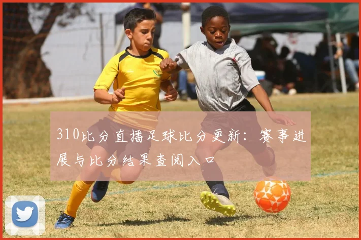 310比分直播足球比分更新：赛事进展与比分结果查阅入口