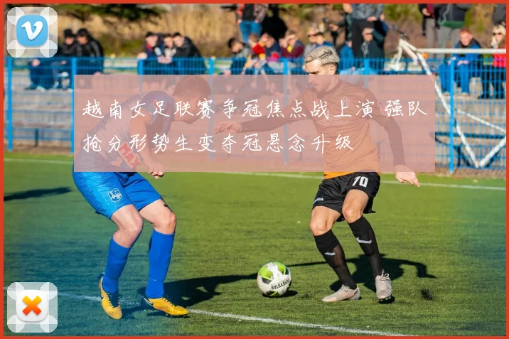 越南女足联赛争冠焦点战上演 强队抢分形势生变夺冠悬念升级