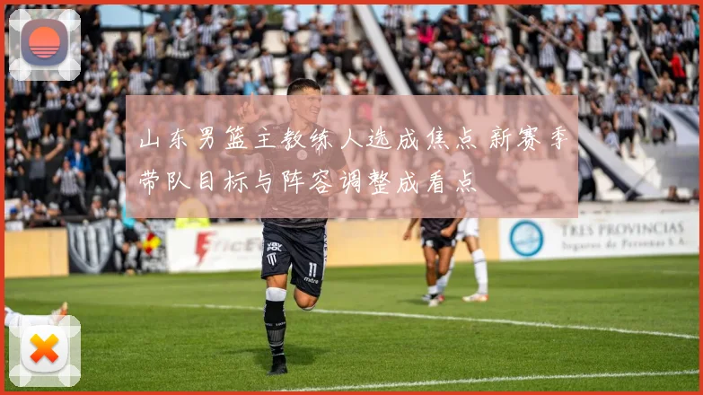 山东男篮主教练人选成焦点 新赛季带队目标与阵容调整成看点