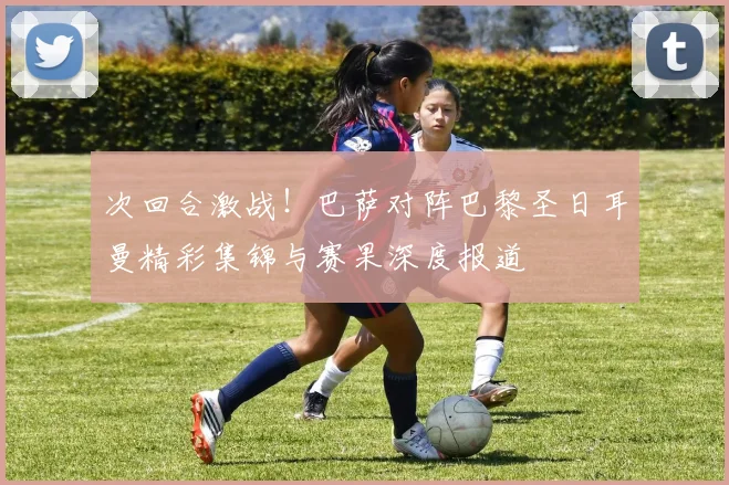次回合激战！巴萨对阵巴黎圣日耳曼精彩集锦与赛果深度报道