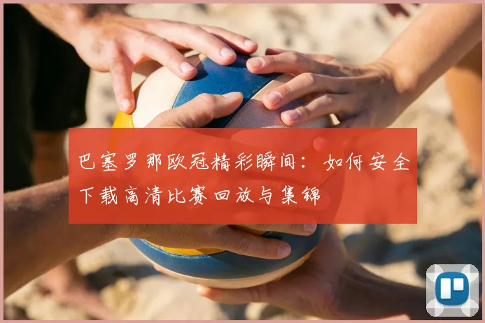 巴塞罗那欧冠精彩瞬间：如何安全下载高清比赛回放与集锦