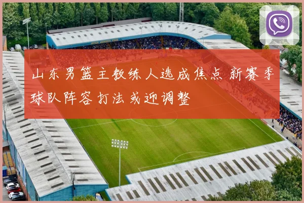 山东男篮主教练人选成焦点 新赛季球队阵容打法或迎调整