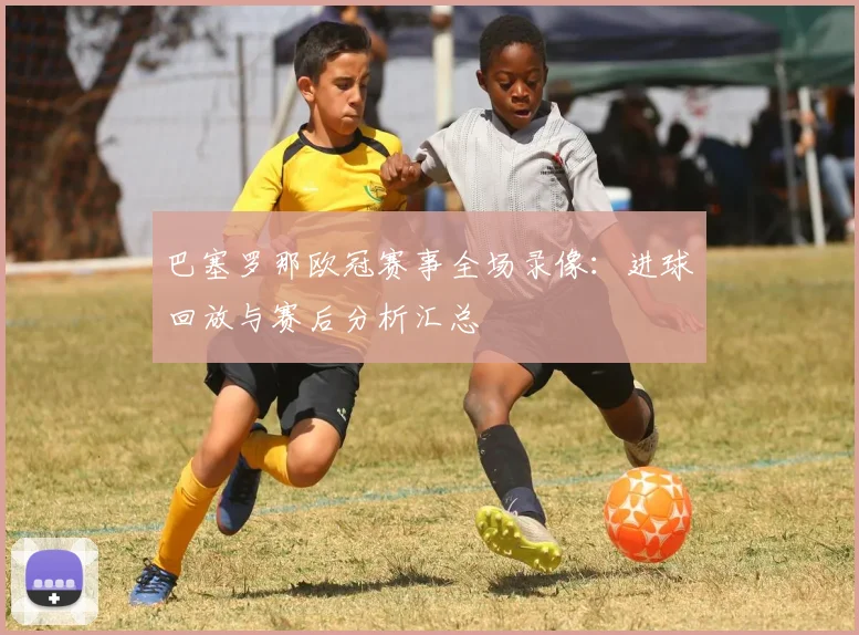 巴塞罗那欧冠赛事全场录像：进球回放与赛后分析汇总