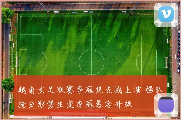 越南女足联赛争冠焦点战上演 强队抢分形势生变夺冠悬念升级