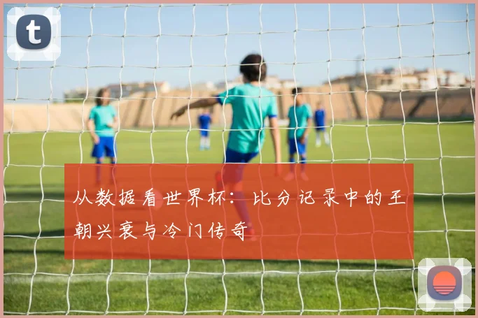 从数据看世界杯：比分记录中的王朝兴衰与冷门传奇