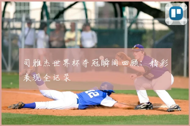 司雅杰世界杯夺冠瞬间回顾：精彩表现全记录