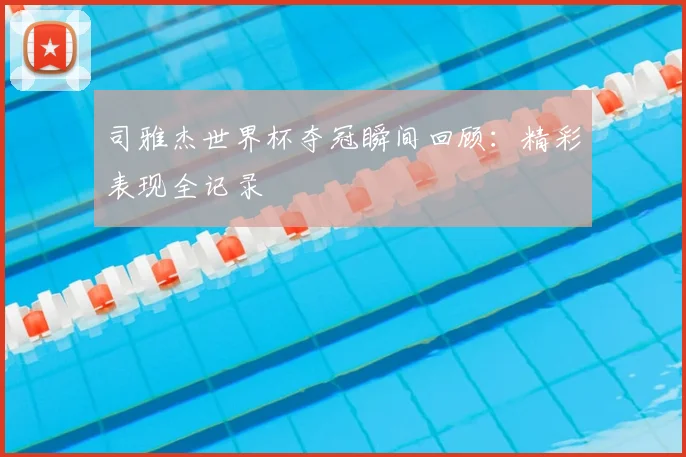 司雅杰世界杯夺冠瞬间回顾：精彩表现全记录