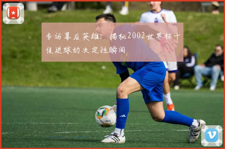 专访幕后英雄:揭秘2002世界杯十佳进球的决定性瞬间