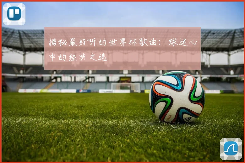 揭秘最好听的世界杯歌曲：球迷心中的经典之选
