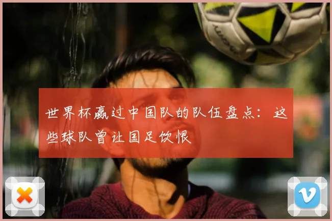 世界杯赢过中国队的队伍盘点：这些球队曾让国足饮恨