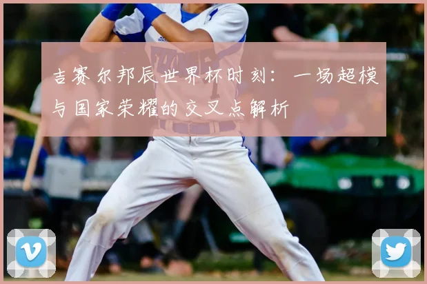 吉赛尔邦辰世界杯时刻：一场超模与国家荣耀的交叉点解析