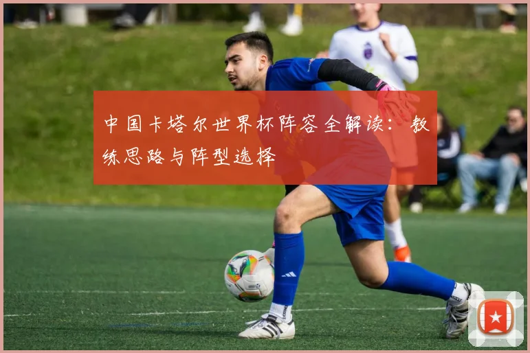 中国卡塔尔世界杯阵容全解读：教练思路与阵型选择