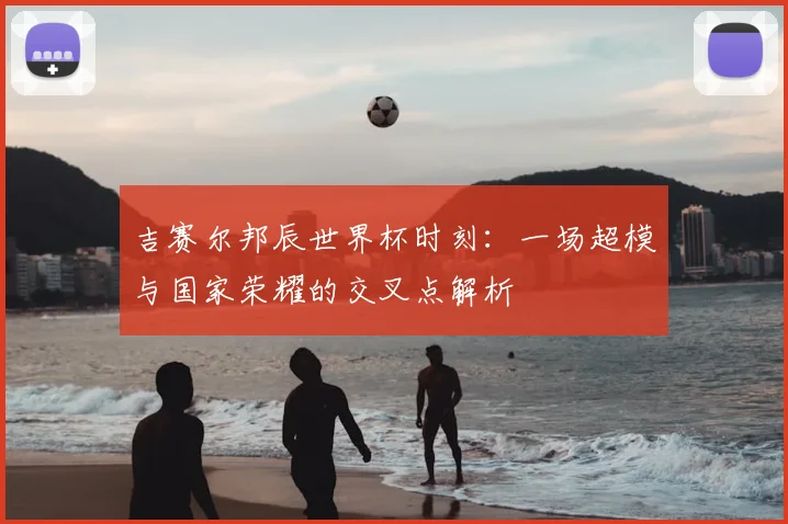 吉赛尔邦辰世界杯时刻：一场超模与国家荣耀的交叉点解析