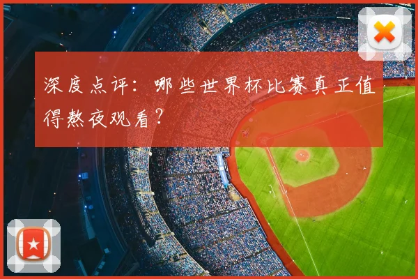 深度点评:哪些世界杯比赛真正值得熬夜观看?