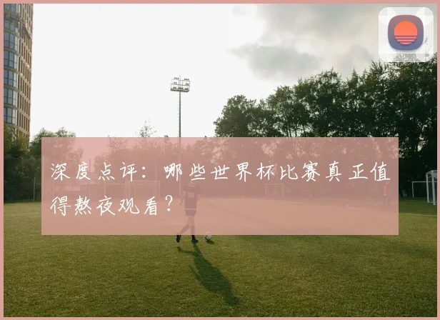 深度点评:哪些世界杯比赛真正值得熬夜观看?